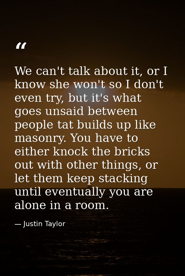 We can't talk about it, or I know she won't so I don't even try, but it's what goes unsaid between people tat builds up  — Justin Taylor