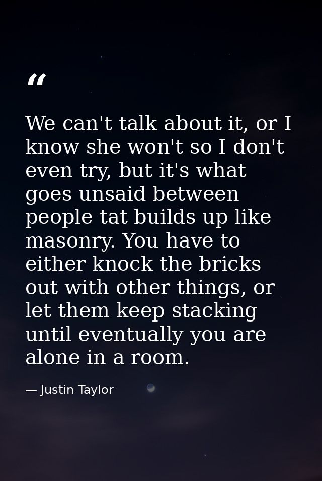 We can't talk about it, or I know she won't so I don't even try, but it's what goes unsaid between people tat builds up  — Justin Taylor