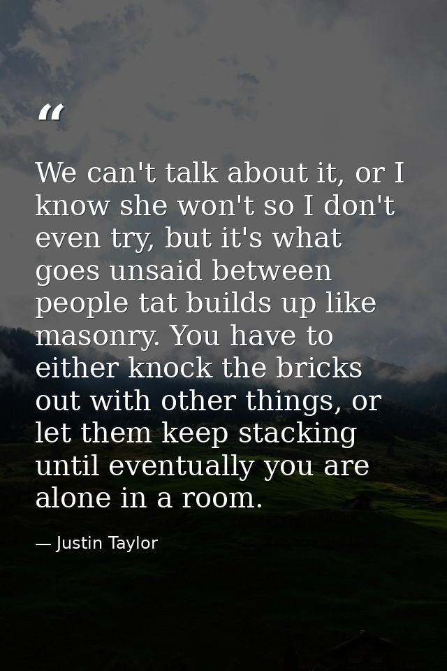 We can't talk about it, or I know she won't so I don't even try, but it's what goes unsaid between people tat builds up  — Justin Taylor