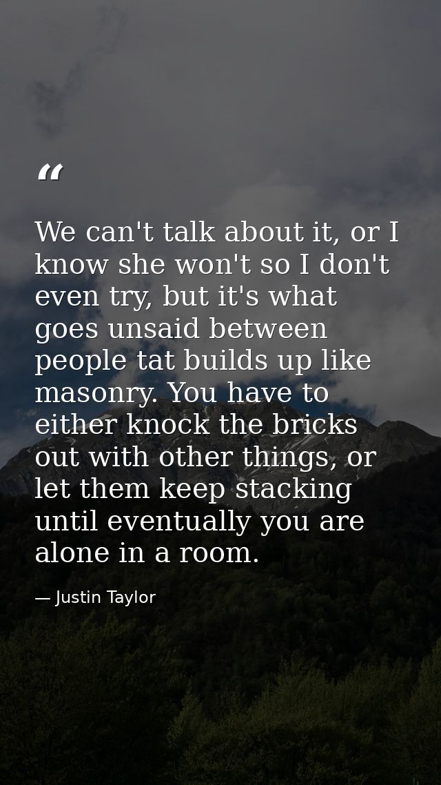 We can't talk about it, or I know she won't so I don't even try, but it's what goes unsaid between people tat builds up  — Justin Taylor