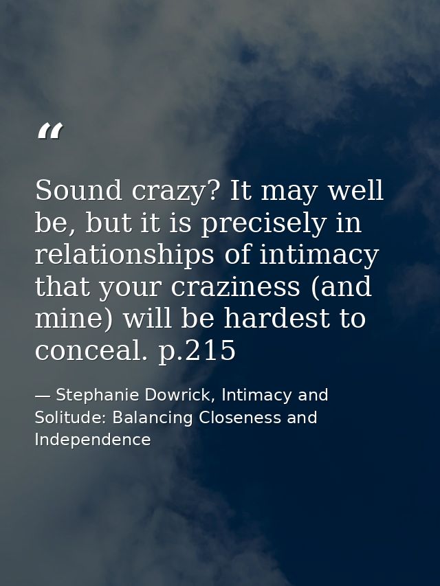 Sound crazy? It may well be, but it is precisely in relationships of intimacy that your craziness (and mine) will be har — Stephanie Dowrick, Intimacy and Solitude: Balancing Closeness and Independence