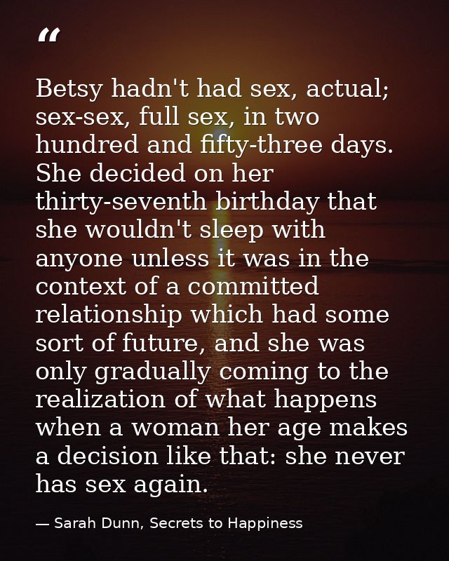 Betsy hadn't had sex, actual; sex-sex, full sex, in two hundred and fifty-three days. She decided on her thirty-seventh  — Sarah Dunn, Secrets to Happiness