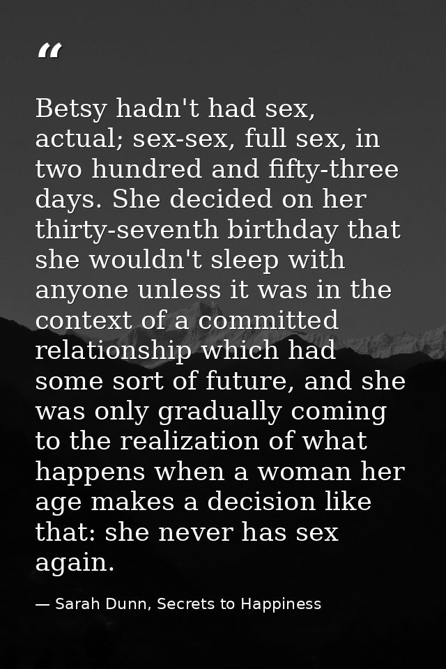 Betsy hadn't had sex, actual; sex-sex, full sex, in two hundred and fifty-three days. She decided on her thirty-seventh  — Sarah Dunn, Secrets to Happiness