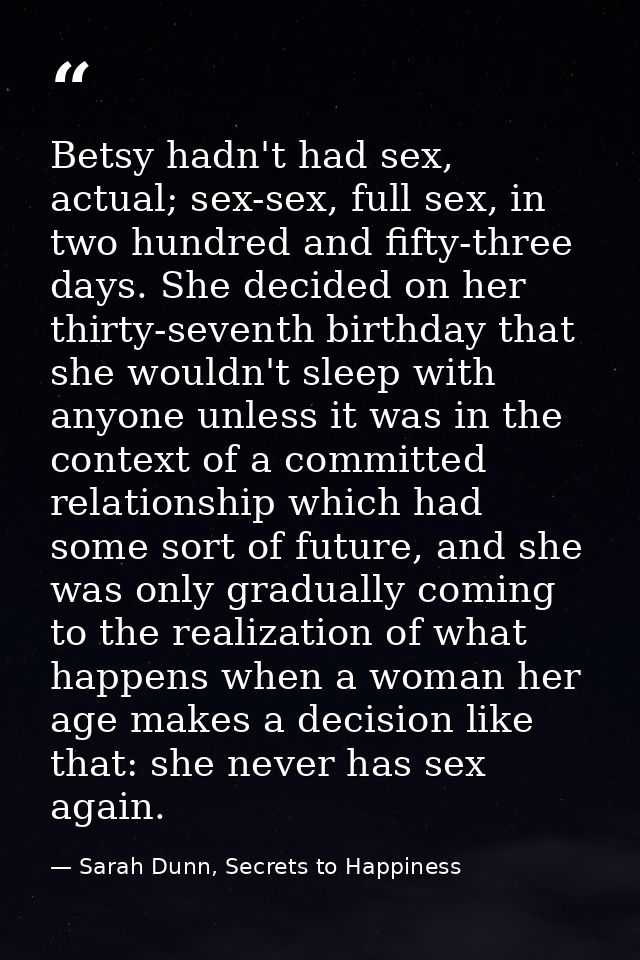 Betsy hadn't had sex, actual; sex-sex, full sex, in two hundred and fifty-three days. She decided on her thirty-seventh  — Sarah Dunn, Secrets to Happiness