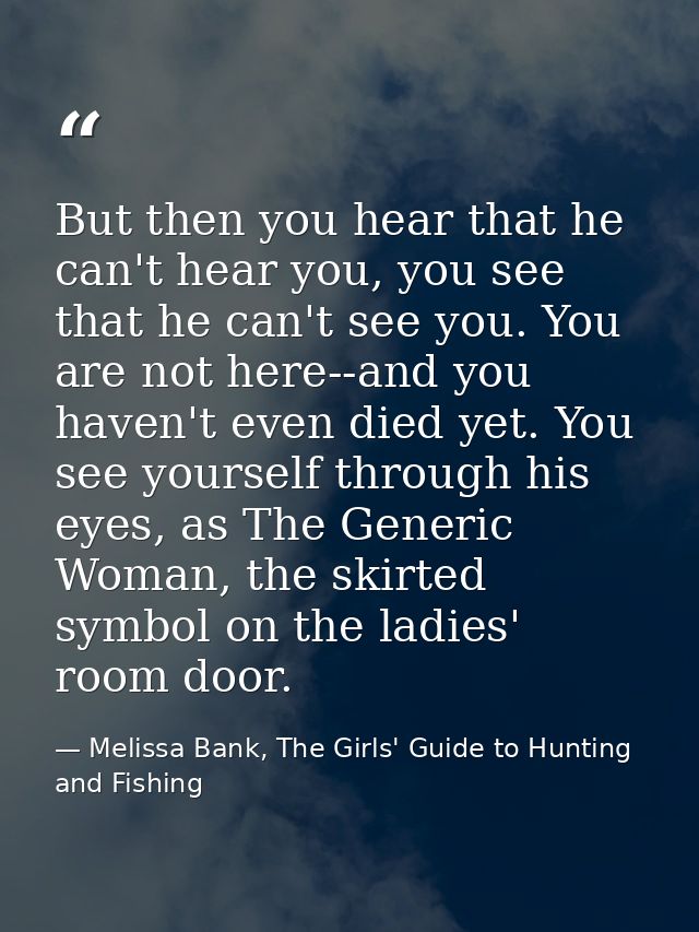 But then you hear that he can't hear you, you see that he can't see you. You are not here--and you haven't even died yet — Melissa Bank, The Girls' Guide to Hunting and Fishing