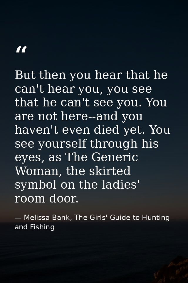 But then you hear that he can't hear you, you see that he can't see you. You are not here--and you haven't even died yet — Melissa Bank, The Girls' Guide to Hunting and Fishing