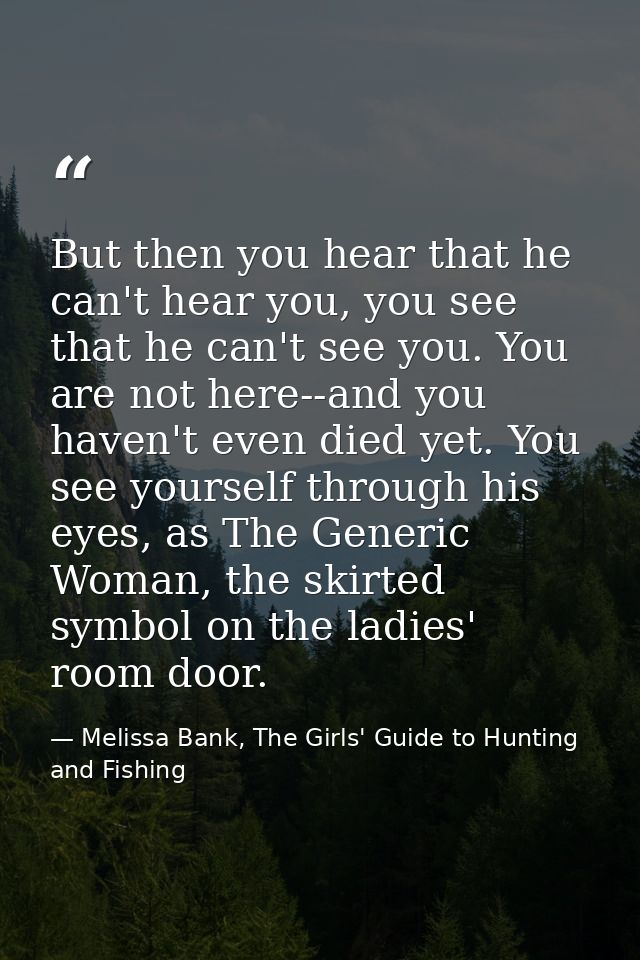 But then you hear that he can't hear you, you see that he can't see you. You are not here--and you haven't even died yet — Melissa Bank, The Girls' Guide to Hunting and Fishing
