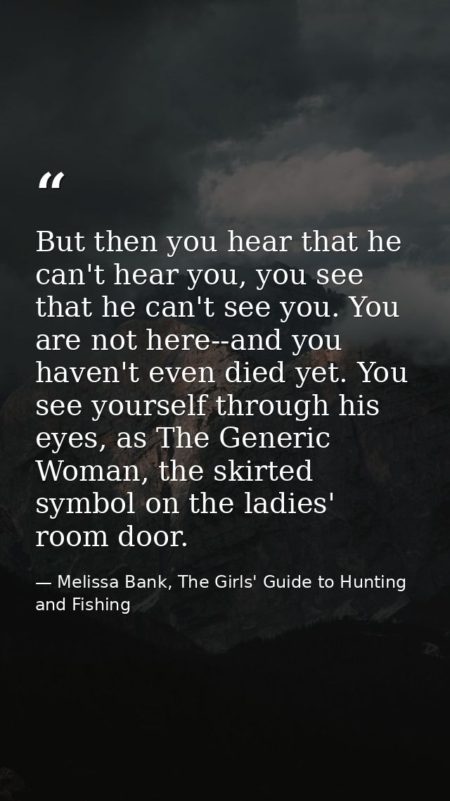But then you hear that he can't hear you, you see that he can't see you. You are not here--and you haven't even died yet — Melissa Bank, The Girls' Guide to Hunting and Fishing