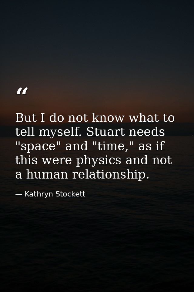 But I do not know what to tell myself. Stuart needs "space" and "time," as if this were physics and not a human relation — Kathryn Stockett