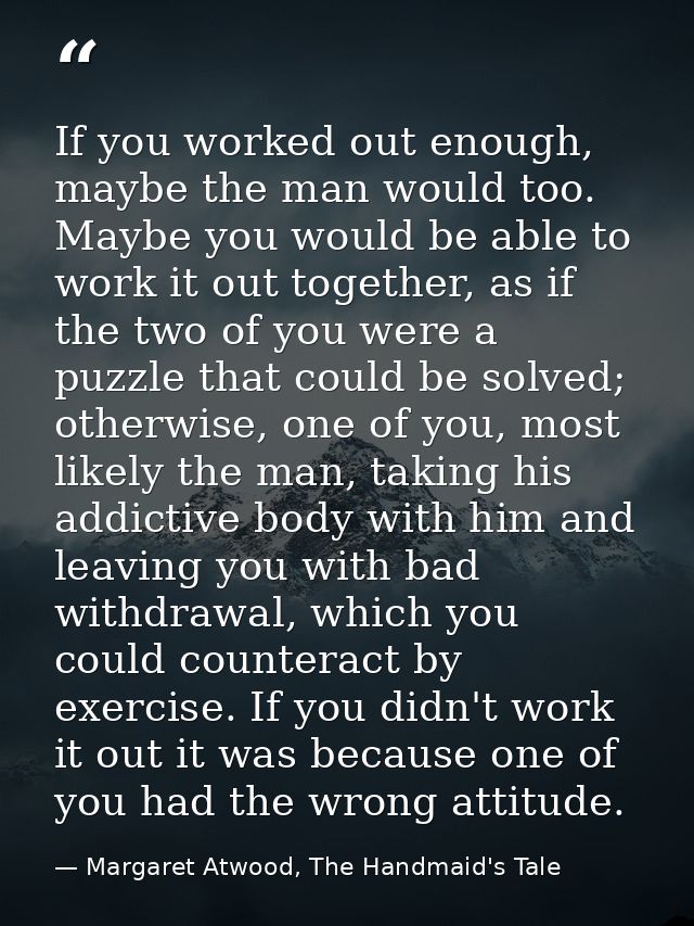 If you worked out enough, maybe the man would too. Maybe you would be able to work it out together, as if the two of you — Margaret Atwood, The Handmaid's Tale