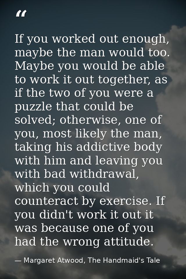 If you worked out enough, maybe the man would too. Maybe you would be able to work it out together, as if the two of you — Margaret Atwood, The Handmaid's Tale