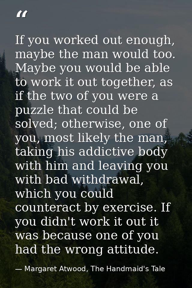 If you worked out enough, maybe the man would too. Maybe you would be able to work it out together, as if the two of you — Margaret Atwood, The Handmaid's Tale