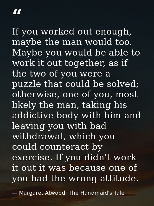If you worked out enough, maybe the man would too. Maybe you would be able to work it out together, as if the two of you — Margaret Atwood, The Handmaid's Tale