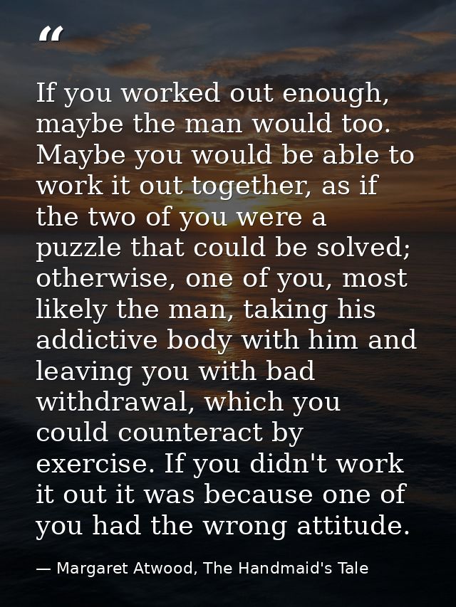 If you worked out enough, maybe the man would too. Maybe you would be able to work it out together, as if the two of you — Margaret Atwood, The Handmaid's Tale
