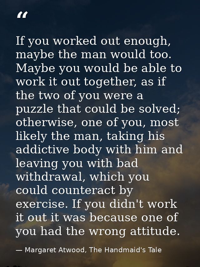 If you worked out enough, maybe the man would too. Maybe you would be able to work it out together, as if the two of you — Margaret Atwood, The Handmaid's Tale