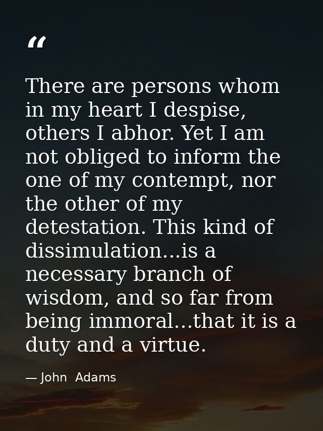 There are persons whom in my heart I despise, others I abhor. Yet I am not obliged to inform the one of my contempt, nor — John  Adams