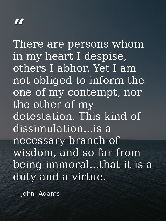 There are persons whom in my heart I despise, others I abhor. Yet I am not obliged to inform the one of my contempt, nor — John  Adams
