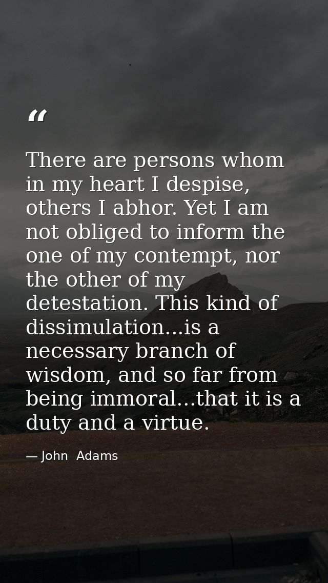 There are persons whom in my heart I despise, others I abhor. Yet I am not obliged to inform the one of my contempt, nor — John  Adams
