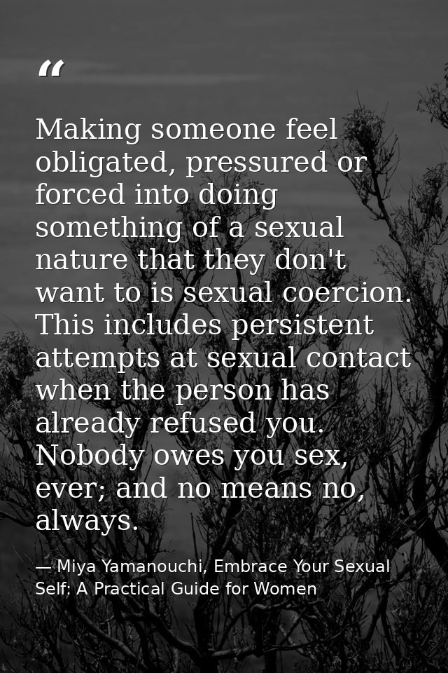 Making someone feel obligated, pressured or forced into doing something of a sexual nature that they don't want to is se — Miya Yamanouchi, Embrace Your Sexual Self: A Practical Guide for Women