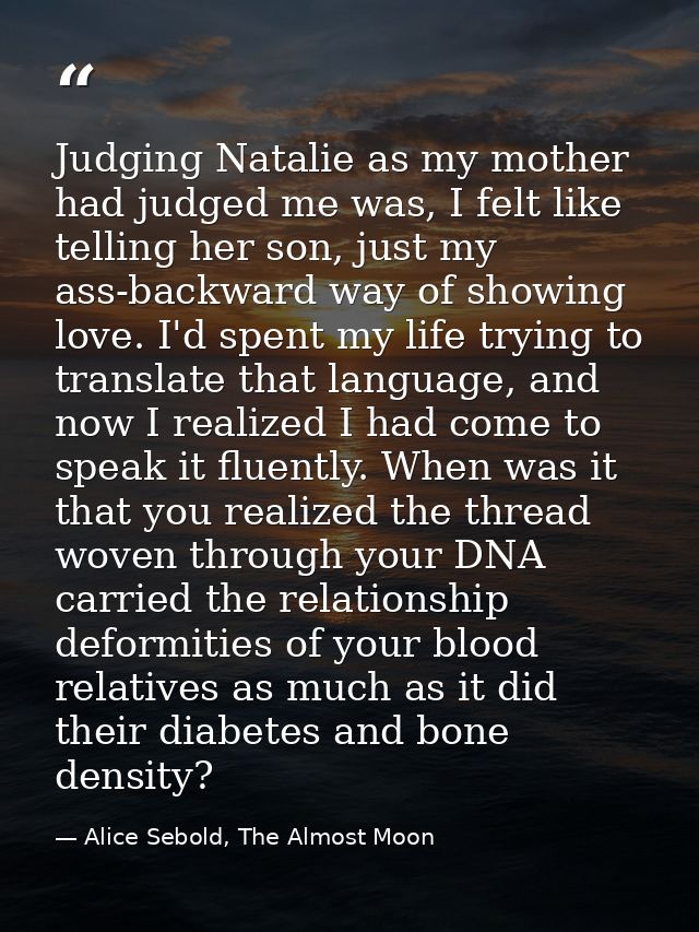 Judging Natalie as my mother had judged me was, I felt like telling her son, just my ass-backward way of showing love. I — Alice Sebold, The Almost Moon