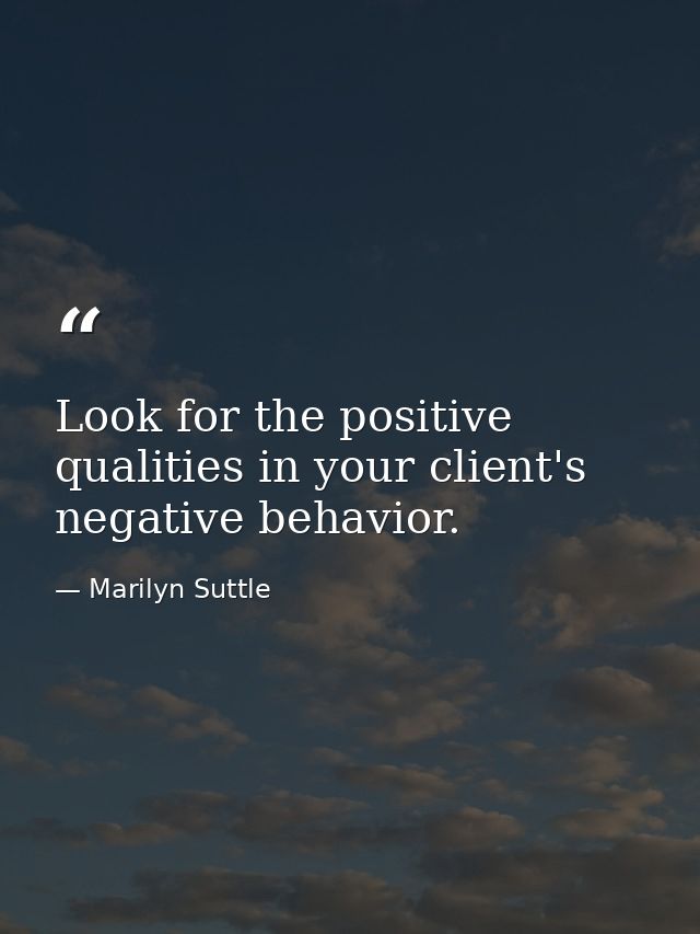 Look for the positive qualities in your client's negative behavior. — Marilyn Suttle