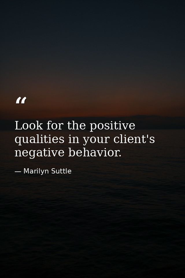 Look for the positive qualities in your client's negative behavior. — Marilyn Suttle