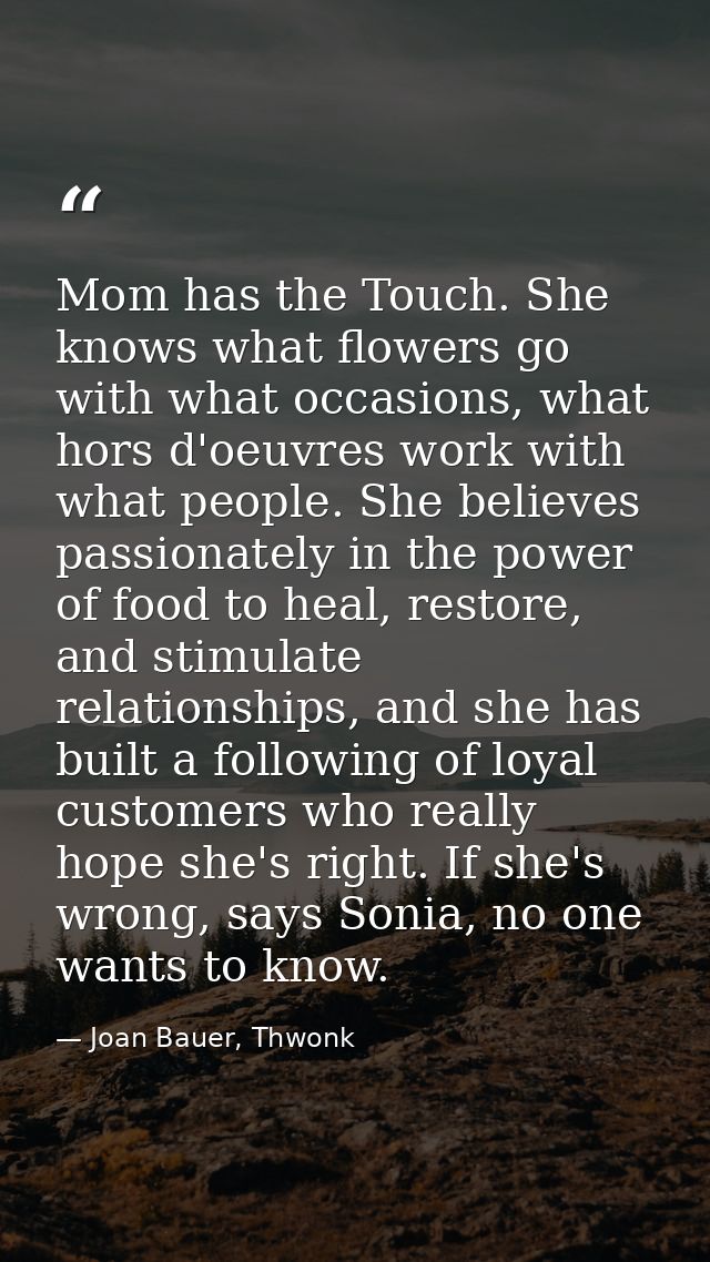 Mom has the Touch. She knows what flowers go with what occasions, what hors d'oeuvres work with what people. She believe — Joan Bauer, Thwonk