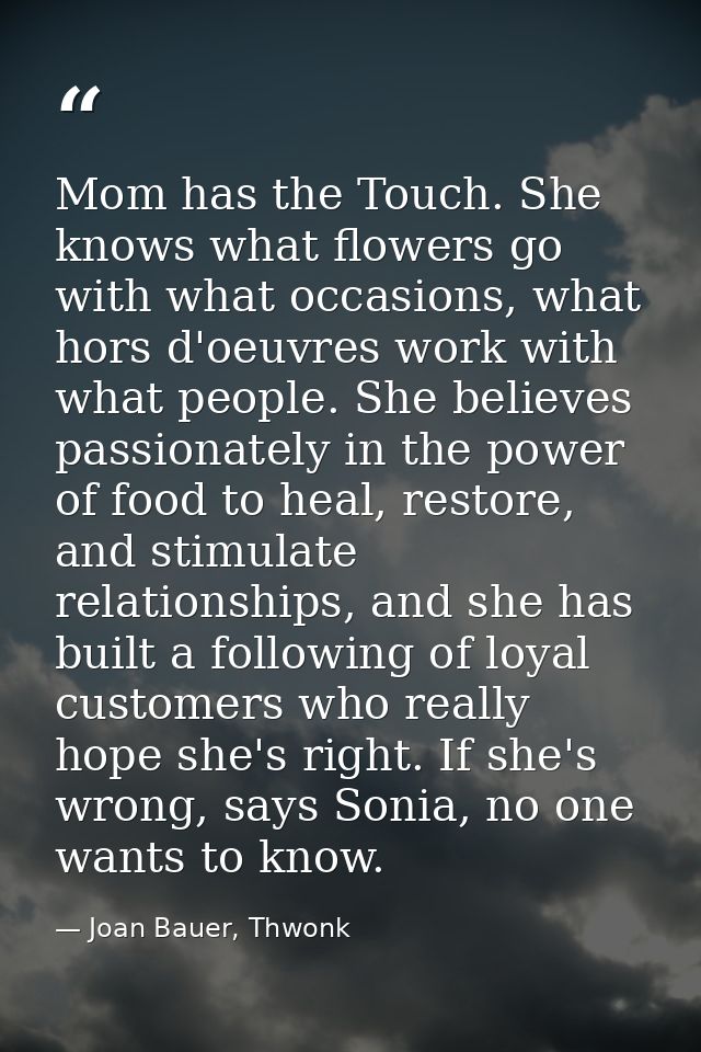 Mom has the Touch. She knows what flowers go with what occasions, what hors d'oeuvres work with what people. She believe — Joan Bauer, Thwonk