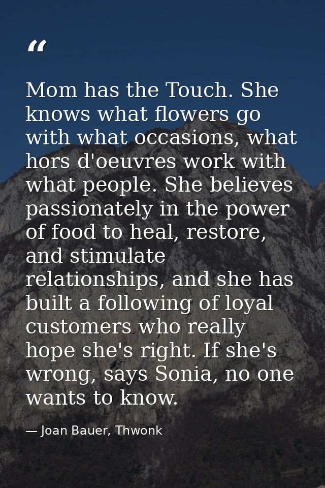 Mom has the Touch. She knows what flowers go with what occasions, what hors d'oeuvres work with what people. She believe — Joan Bauer, Thwonk