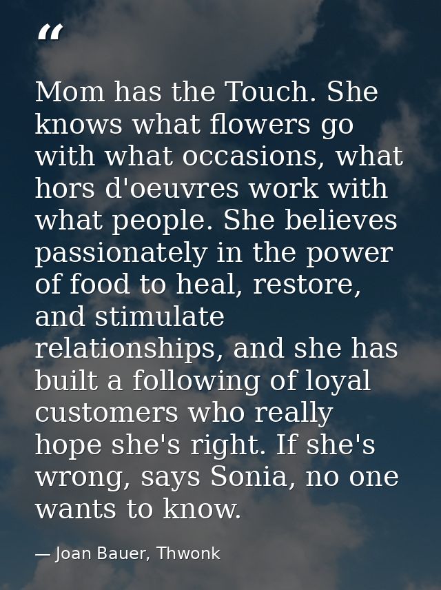 Mom has the Touch. She knows what flowers go with what occasions, what hors d'oeuvres work with what people. She believe — Joan Bauer, Thwonk