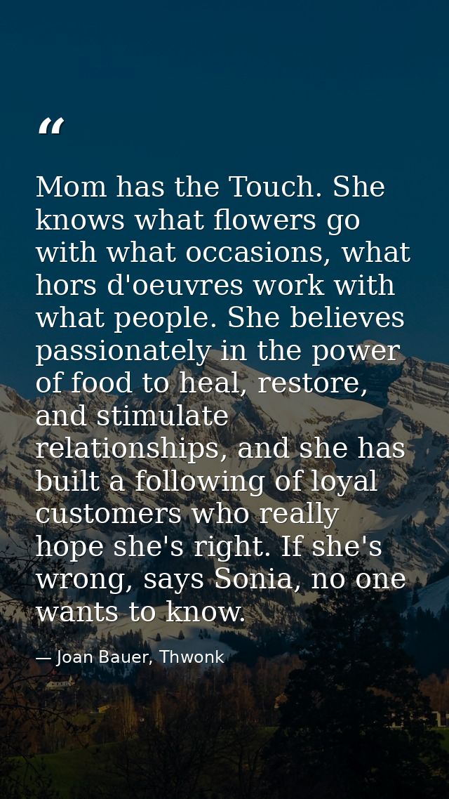 Mom has the Touch. She knows what flowers go with what occasions, what hors d'oeuvres work with what people. She believe — Joan Bauer, Thwonk