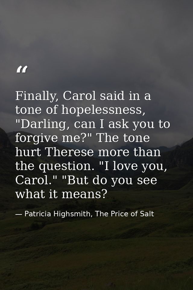 Finally, Carol said in a tone of hopelessness, "Darling, can I ask you to forgive me?" The tone hurt Therese more than t — Patricia Highsmith, The Price of Salt