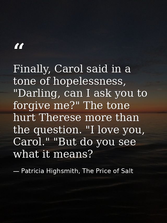 Finally, Carol said in a tone of hopelessness, "Darling, can I ask you to forgive me?" The tone hurt Therese more than t — Patricia Highsmith, The Price of Salt