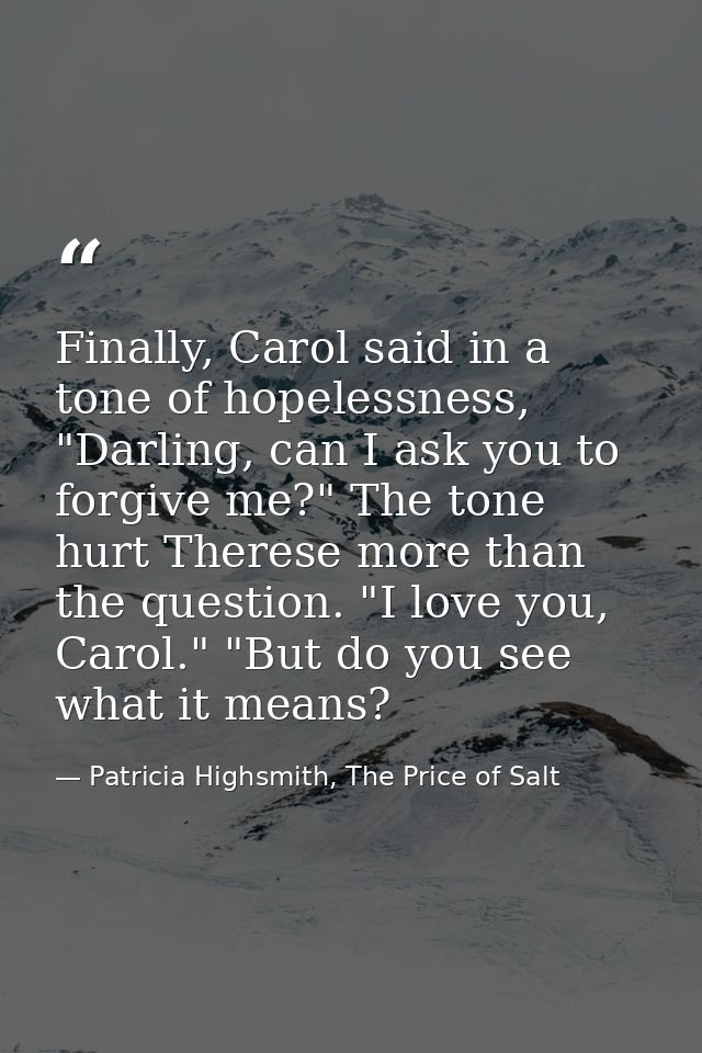 Finally, Carol said in a tone of hopelessness, "Darling, can I ask you to forgive me?" The tone hurt Therese more than t — Patricia Highsmith, The Price of Salt