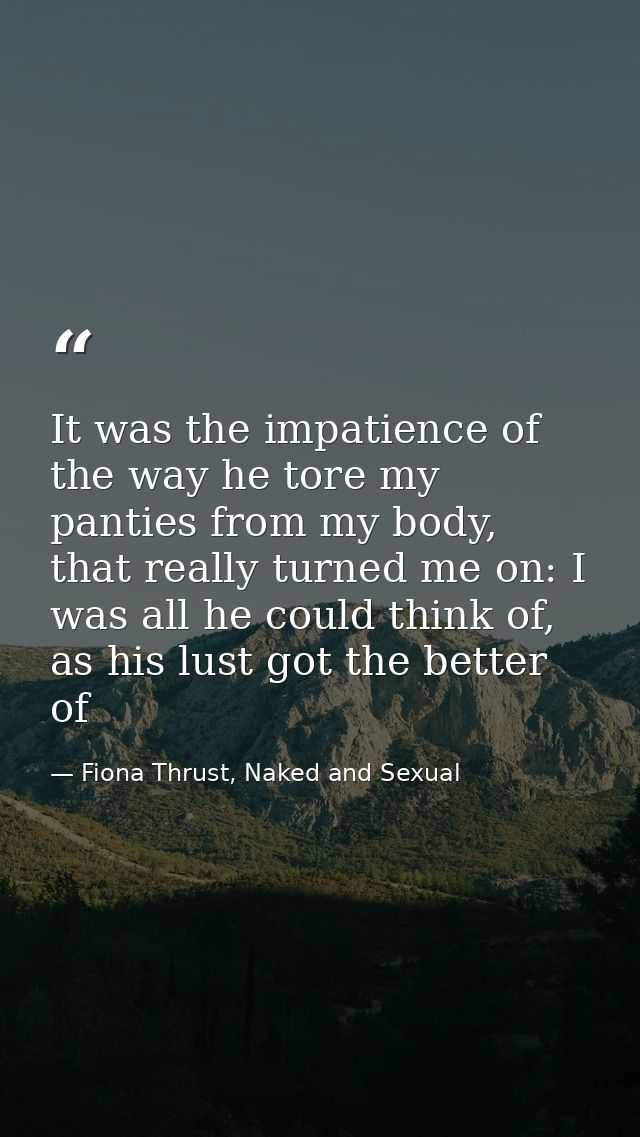 It was the impatience of the way he tore my panties from my body, that really turned me on: I was all he could think of, — Fiona Thrust, Naked and Sexual
