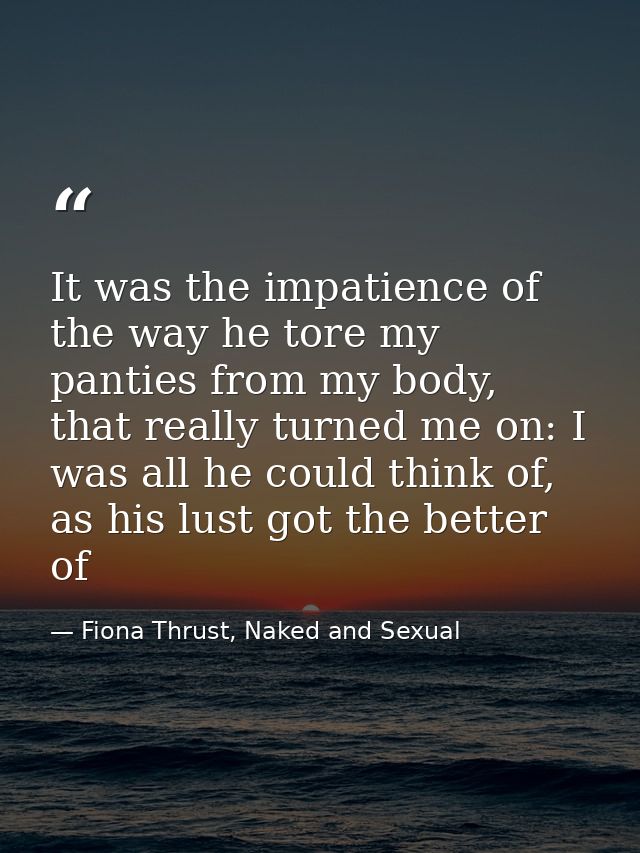 It was the impatience of the way he tore my panties from my body, that really turned me on: I was all he could think of, — Fiona Thrust, Naked and Sexual