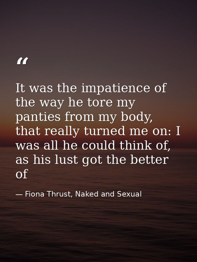 It was the impatience of the way he tore my panties from my body, that really turned me on: I was all he could think of, — Fiona Thrust, Naked and Sexual