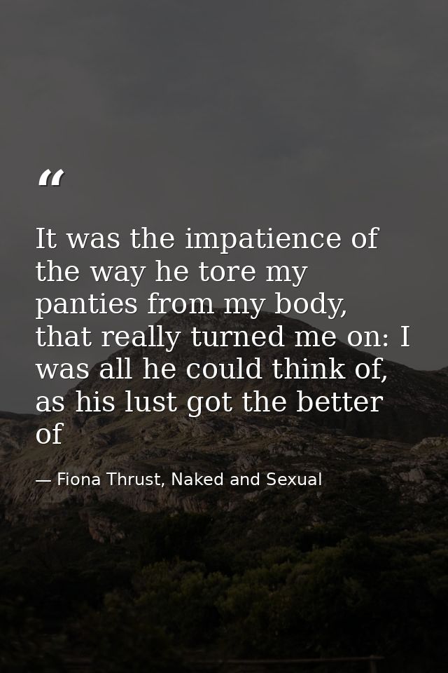 It was the impatience of the way he tore my panties from my body, that really turned me on: I was all he could think of, — Fiona Thrust, Naked and Sexual