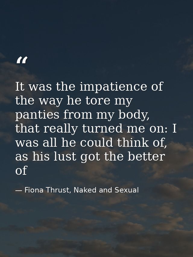 It was the impatience of the way he tore my panties from my body, that really turned me on: I was all he could think of, — Fiona Thrust, Naked and Sexual