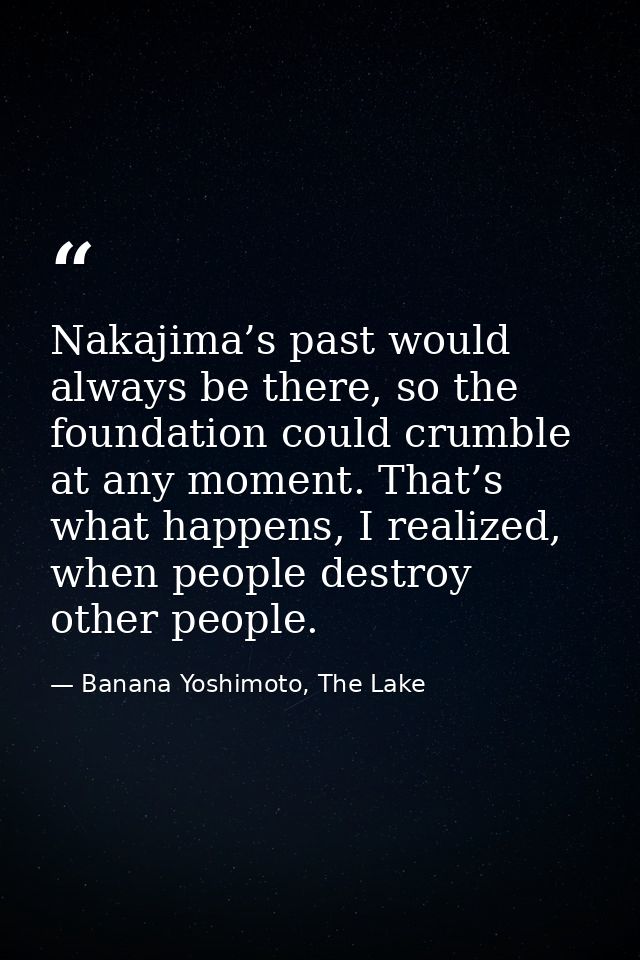 Nakajima’s past would always be there, so the foundation could crumble at any moment. That’s what happens, I realized, w — Banana Yoshimoto, The Lake
