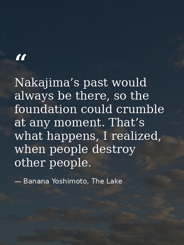 Nakajima’s past would always be there, so the foundation could crumble at any moment. That’s what happens, I realized, w — Banana Yoshimoto, The Lake