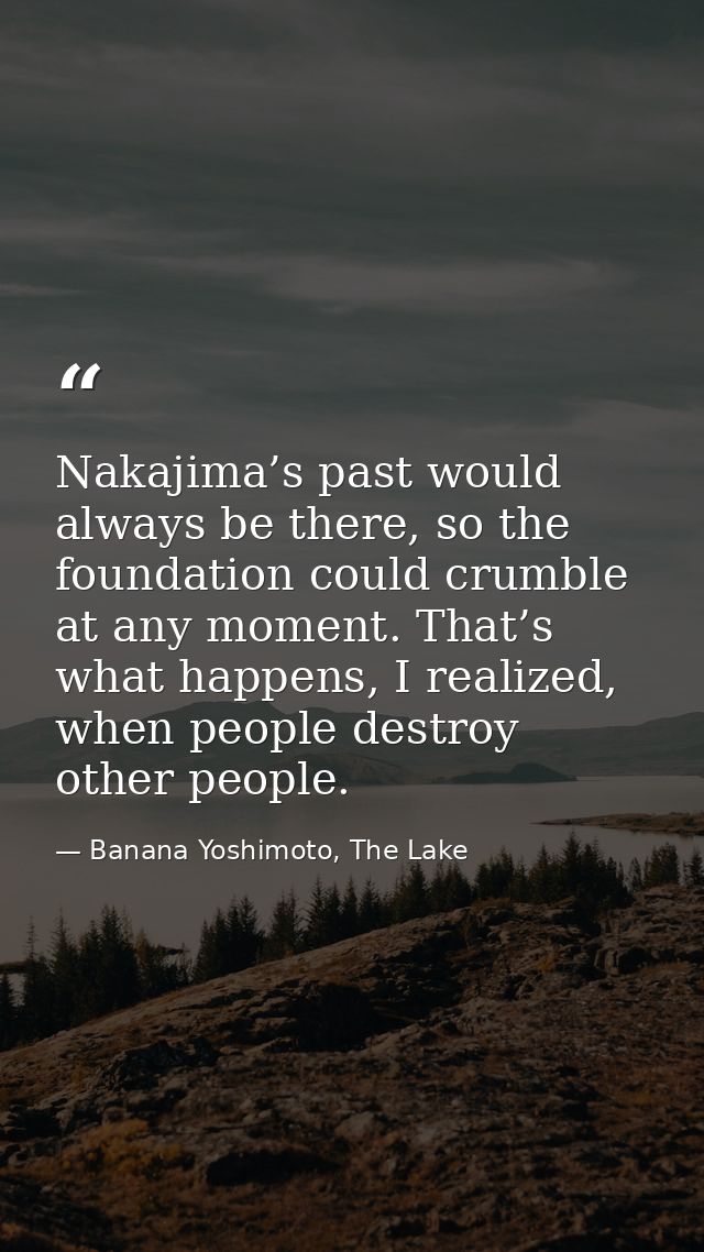 Nakajima’s past would always be there, so the foundation could crumble at any moment. That’s what happens, I realized, w — Banana Yoshimoto, The Lake