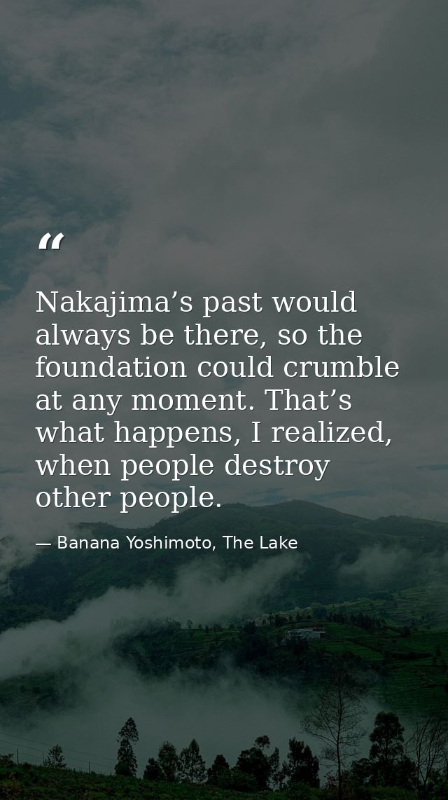 Nakajima’s past would always be there, so the foundation could crumble at any moment. That’s what happens, I realized, w — Banana Yoshimoto, The Lake