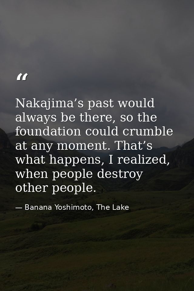 Nakajima’s past would always be there, so the foundation could crumble at any moment. That’s what happens, I realized, w — Banana Yoshimoto, The Lake