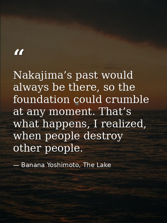 Nakajima’s past would always be there, so the foundation could crumble at any moment. That’s what happens, I realized, w — Banana Yoshimoto, The Lake