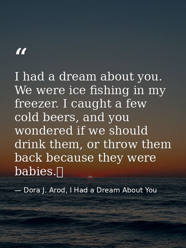 I had a dream about you. We were ice fishing in my freezer. I caught a few cold beers, and you wondered if we should dri — Dora J. Arod, I Had a Dream About You