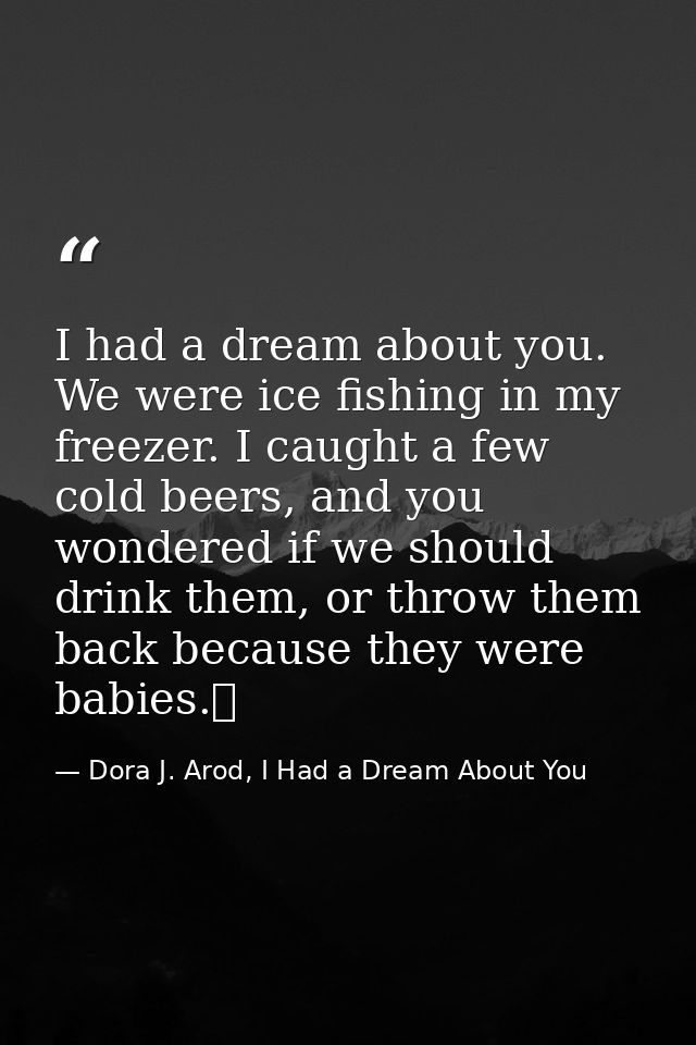 I had a dream about you. We were ice fishing in my freezer. I caught a few cold beers, and you wondered if we should dri — Dora J. Arod, I Had a Dream About You
