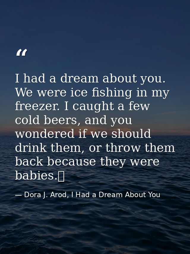 I had a dream about you. We were ice fishing in my freezer. I caught a few cold beers, and you wondered if we should dri — Dora J. Arod, I Had a Dream About You