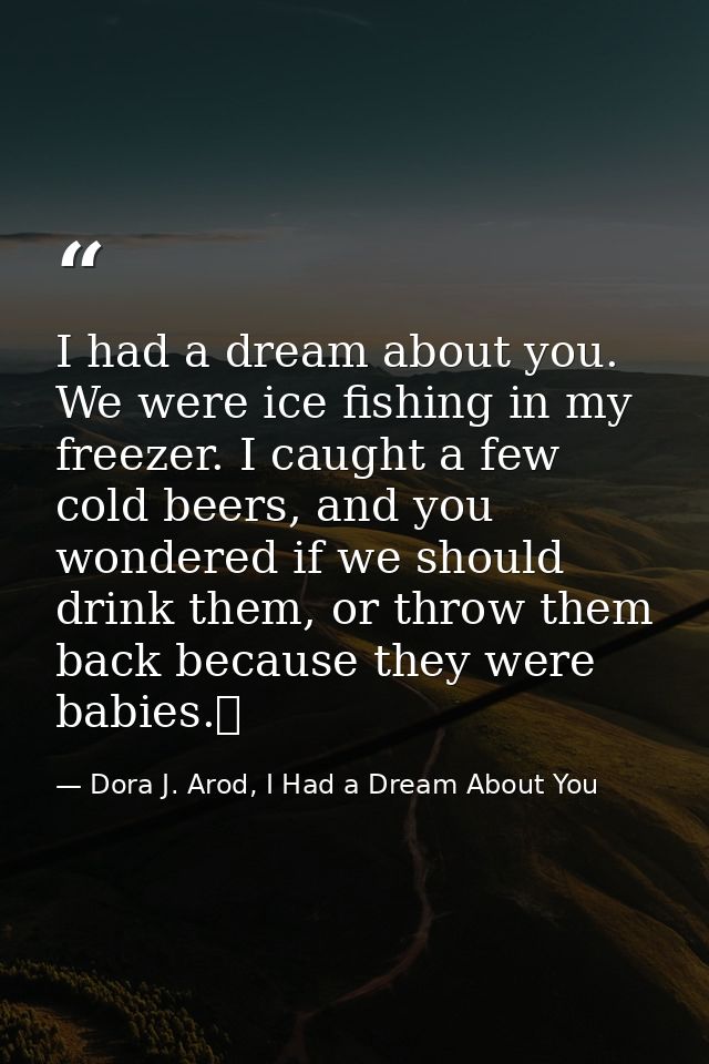 I had a dream about you. We were ice fishing in my freezer. I caught a few cold beers, and you wondered if we should dri — Dora J. Arod, I Had a Dream About You