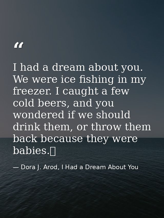 I had a dream about you. We were ice fishing in my freezer. I caught a few cold beers, and you wondered if we should dri — Dora J. Arod, I Had a Dream About You